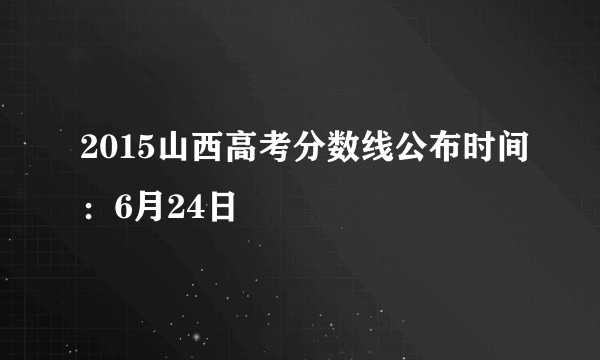 2015山西高考分数线公布时间：6月24日