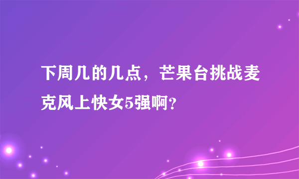 下周几的几点，芒果台挑战麦克风上快女5强啊？