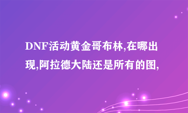 DNF活动黄金哥布林,在哪出现,阿拉德大陆还是所有的图,