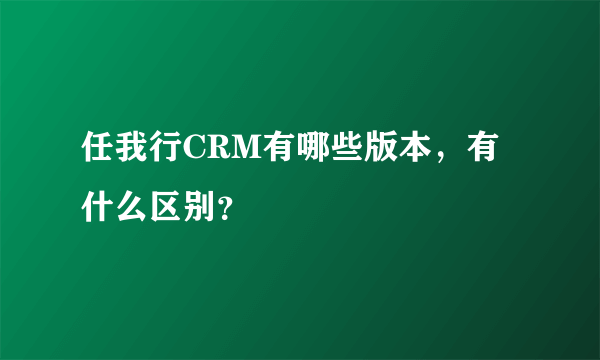 任我行CRM有哪些版本，有什么区别？