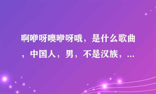 啊咿呀噢咿呀哦，是什么歌曲，中国人，男，不是汉族，偏藏族，维吾尔？