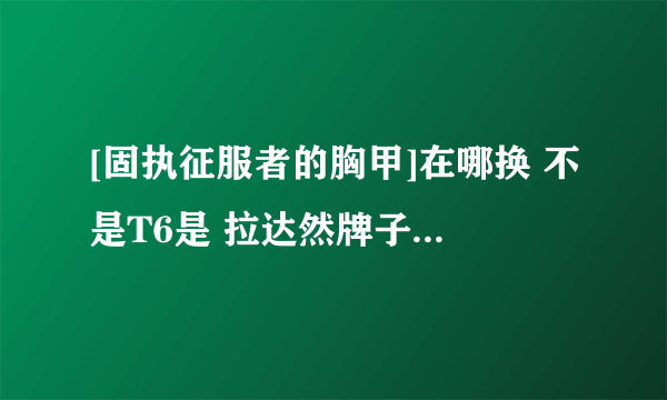 [固执征服者的胸甲]在哪换 不是T6是 拉达然牌子买的那个 怎么哪换