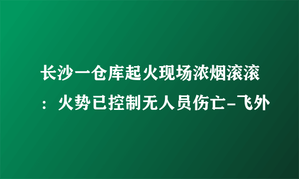 长沙一仓库起火现场浓烟滚滚：火势已控制无人员伤亡-飞外