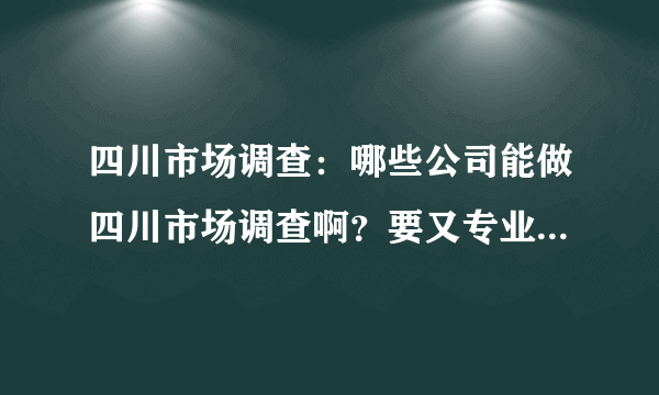 四川市场调查：哪些公司能做四川市场调查啊？要又专业有全面的！！！