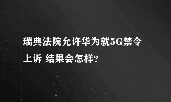 瑞典法院允许华为就5G禁令上诉 结果会怎样？