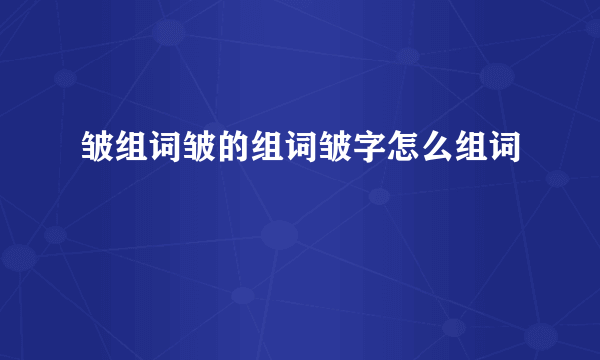 皱组词皱的组词皱字怎么组词