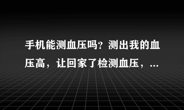 手机能测血压吗？测出我的血压高，让回家了检测血压，想用手机测手机能测血压吗？