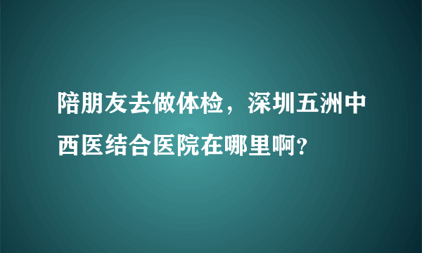 陪朋友去做体检，深圳五洲中西医结合医院在哪里啊？