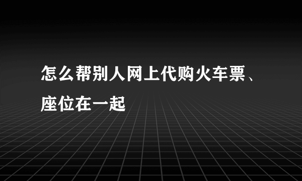 怎么帮别人网上代购火车票、座位在一起