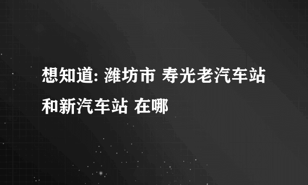 想知道: 潍坊市 寿光老汽车站和新汽车站 在哪