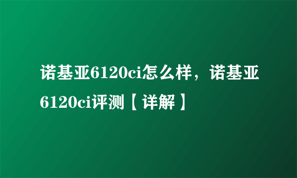 诺基亚6120ci怎么样，诺基亚6120ci评测【详解】