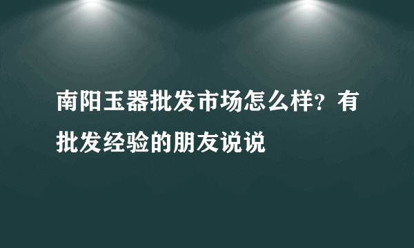 南阳玉器批发市场怎么样？有批发经验的朋友说说