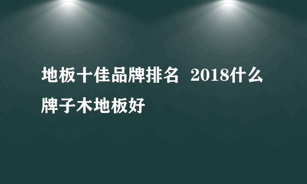 地板十佳品牌排名  2018什么牌子木地板好