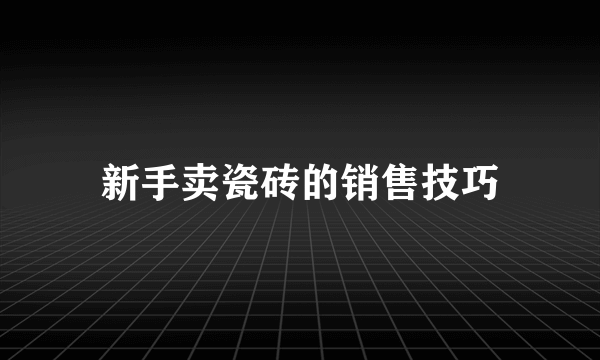 新手卖瓷砖的销售技巧