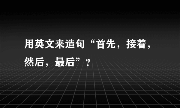 用英文来造句“首先，接着，然后，最后”？