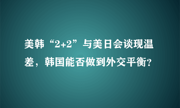 美韩“2+2”与美日会谈现温差，韩国能否做到外交平衡？