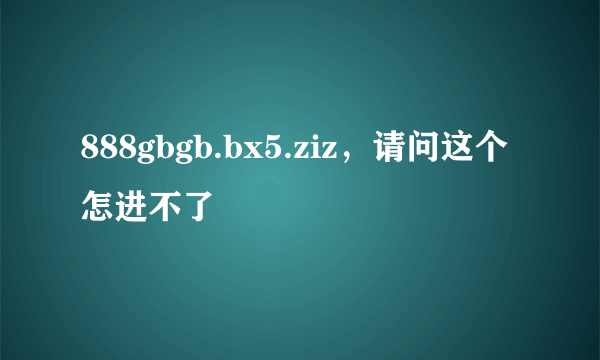 888gbgb.bx5.ziz，请问这个怎进不了