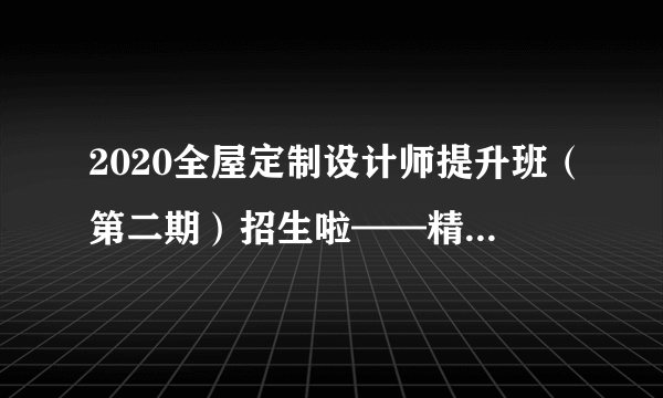 2020全屋定制设计师提升班（第二期）招生啦——精于设计，专于定制