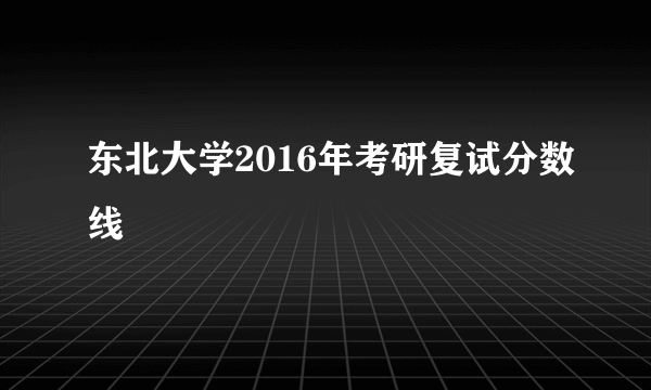 东北大学2016年考研复试分数线