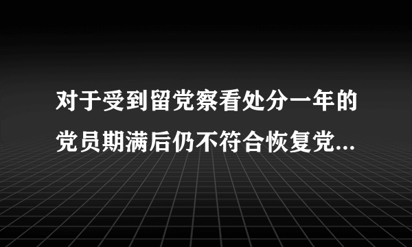 对于受到留党察看处分一年的党员期满后仍不符合恢复党员权利条件的应当