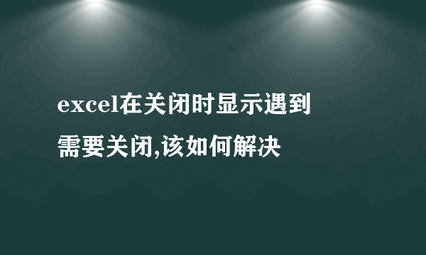 excel在关闭时显示遇到問題需要关闭,该如何解决