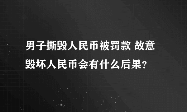 男子撕毁人民币被罚款 故意毁坏人民币会有什么后果？