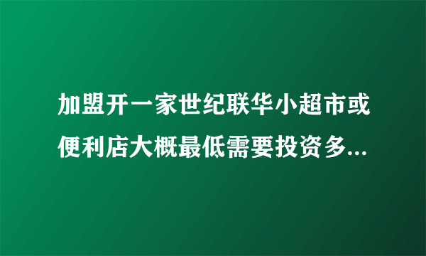 加盟开一家世纪联华小超市或便利店大概最低需要投资多少钱啊？