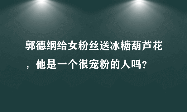 郭德纲给女粉丝送冰糖葫芦花，他是一个很宠粉的人吗？