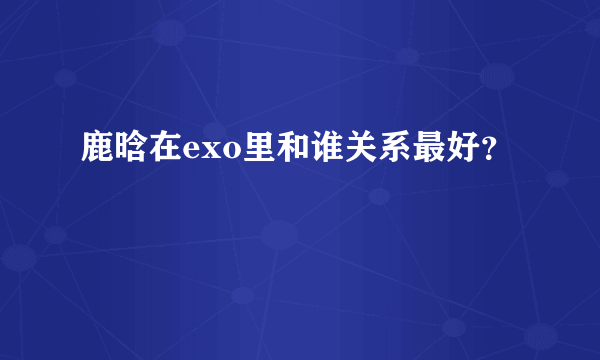 鹿晗在exo里和谁关系最好？