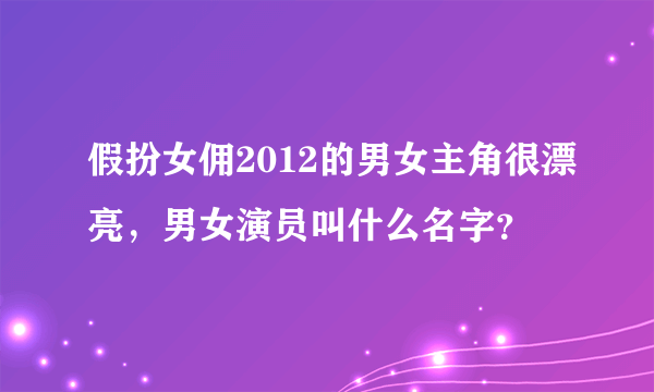 假扮女佣2012的男女主角很漂亮，男女演员叫什么名字？