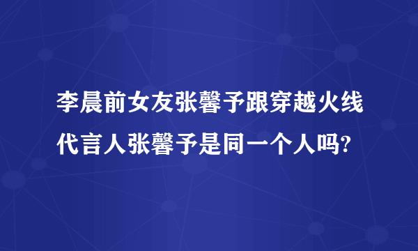 李晨前女友张馨予跟穿越火线代言人张馨予是同一个人吗?