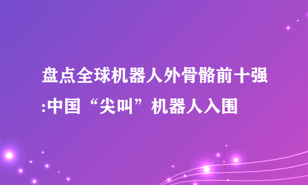 盘点全球机器人外骨骼前十强:中国“尖叫”机器人入围