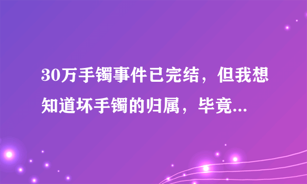 30万手镯事件已完结，但我想知道坏手镯的归属，毕竟坏手镯还有很高的价值？