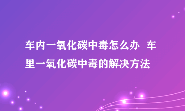 车内一氧化碳中毒怎么办  车里一氧化碳中毒的解决方法