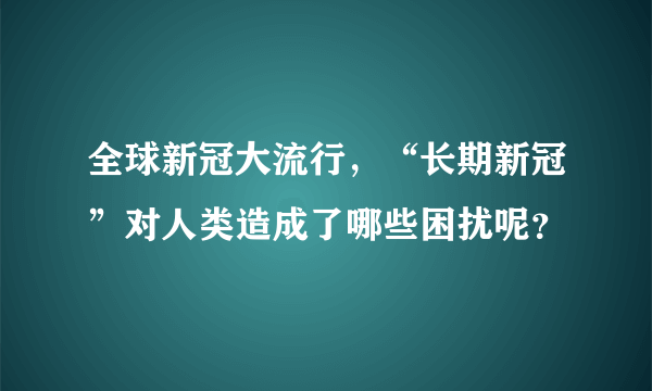 全球新冠大流行，“长期新冠”对人类造成了哪些困扰呢？