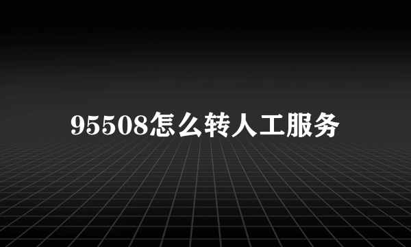 95508怎么转人工服务