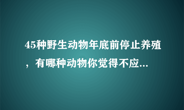 45种野生动物年底前停止养殖，有哪种动物你觉得不应限制养殖？