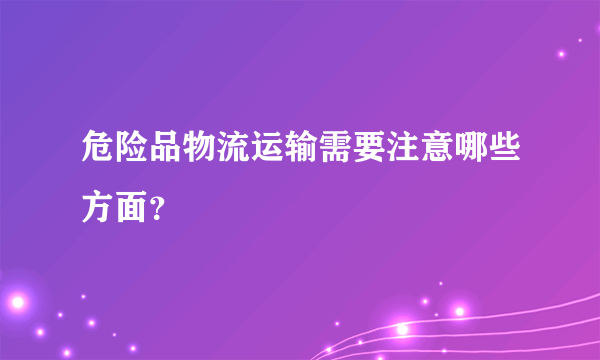 危险品物流运输需要注意哪些方面？