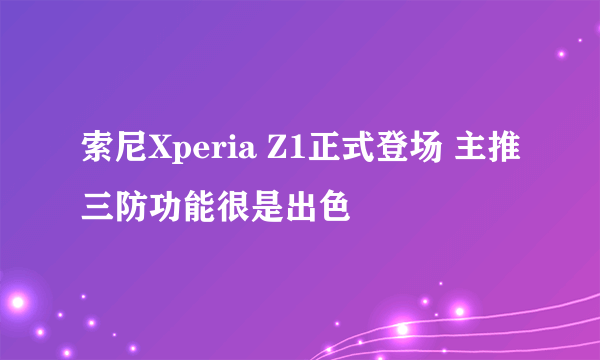 索尼Xperia Z1正式登场 主推三防功能很是出色