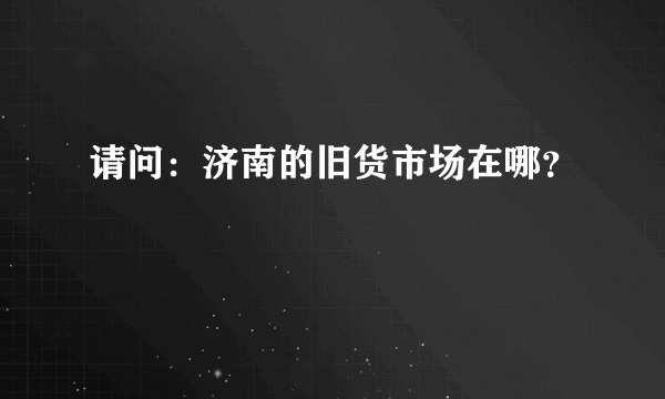 请问：济南的旧货市场在哪？