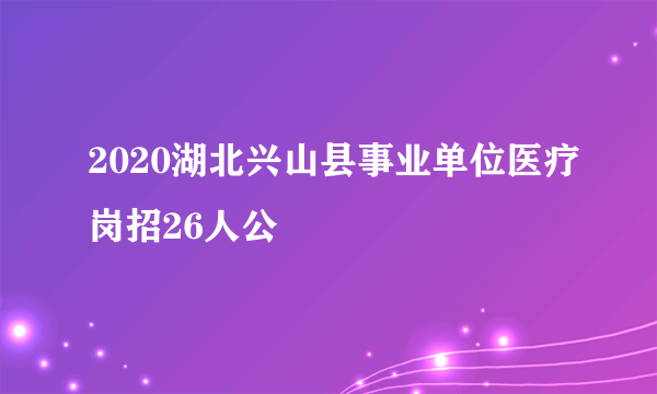 2020湖北兴山县事业单位医疗岗招26人公