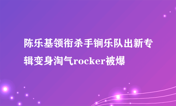 陈乐基领衔杀手锏乐队出新专辑变身淘气rocker被爆