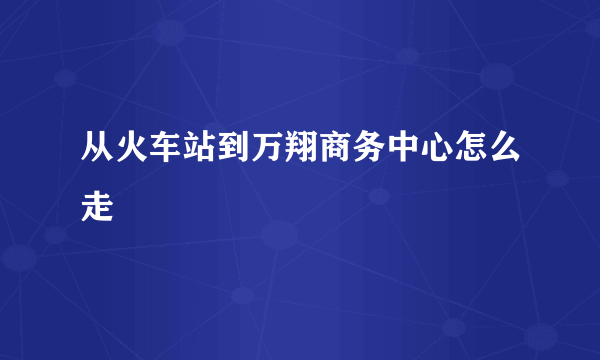 从火车站到万翔商务中心怎么走