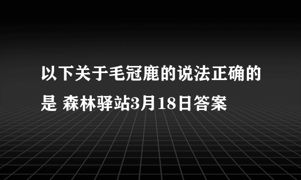 以下关于毛冠鹿的说法正确的是 森林驿站3月18日答案