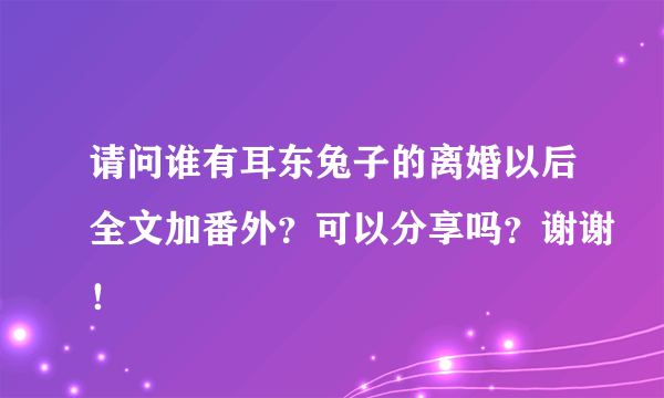 请问谁有耳东兔子的离婚以后全文加番外？可以分享吗？谢谢！