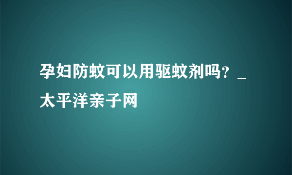 孕妇防蚊可以用驱蚊剂吗？_太平洋亲子网