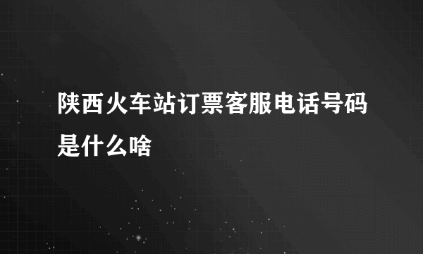 陕西火车站订票客服电话号码是什么啥