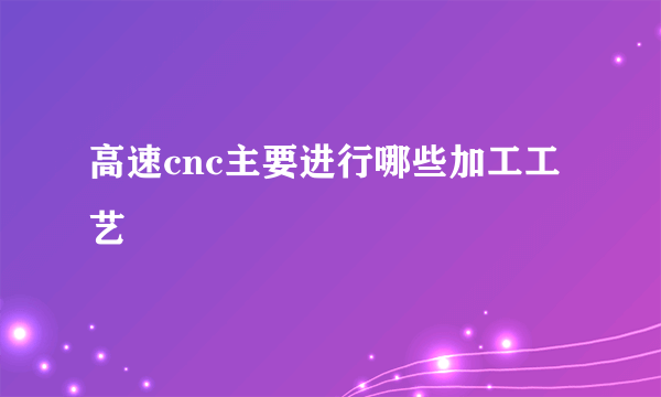 高速cnc主要进行哪些加工工艺