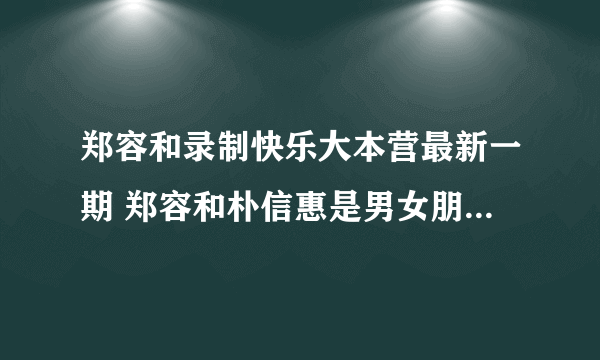 郑容和录制快乐大本营最新一期 郑容和朴信惠是男女朋友吗揭秘