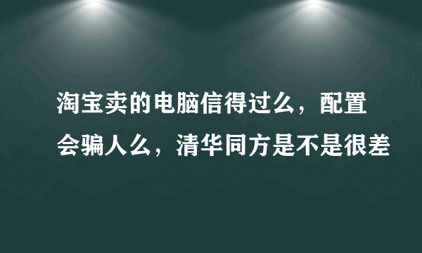 淘宝卖的电脑信得过么，配置会骗人么，清华同方是不是很差